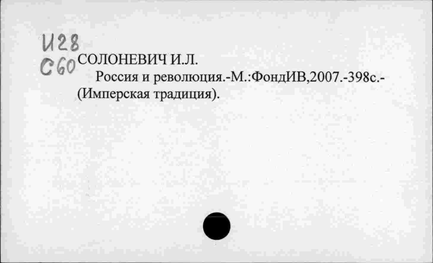 ﻿1Ш
•; - СОЛОНЕВИЧ И.Л.
Россия и революция.-М.:ФондИВ,2007.-398с.-
(Имперская традиция).